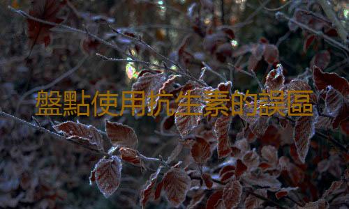 盤點使用抗生素的誤區