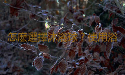 怎麽選擇沐浴球？使用浴球的注意事項