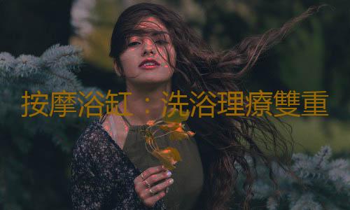 按摩浴缸：洗浴理療雙重功效為您帶來舒適健康