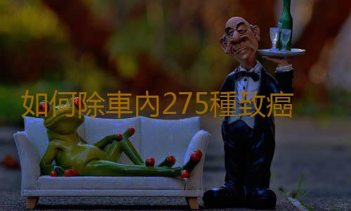 如何除車內275種致癌物