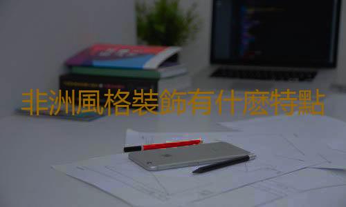 非洲風格裝飾有什麽特點？