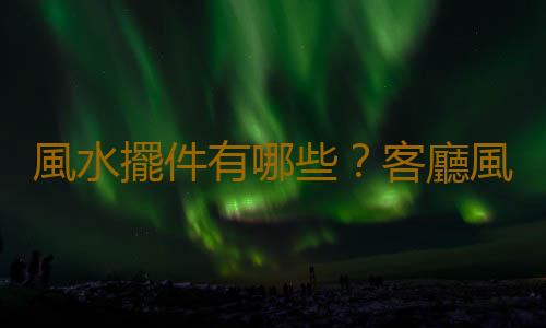 風水擺件有哪些？客廳風水擺件